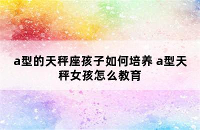 a型的天秤座孩子如何培养 a型天秤女孩怎么教育